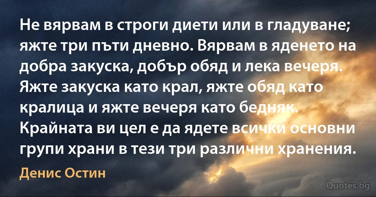 Не вярвам в строги диети или в гладуване; яжте три пъти дневно. Вярвам в яденето на добра закуска, добър обяд и лека вечеря. Яжте закуска като крал, яжте обяд като кралица и яжте вечеря като бедняк. Крайната ви цел е да ядете всички основни групи храни в тези три различни хранения. (Денис Остин)