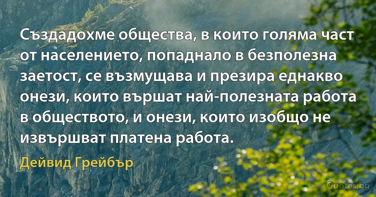 Създадохме общества, в които голяма част от населението, попаднало в безполезна заетост, се възмущава и презира еднакво онези, които вършат най-полезната работа в обществото, и онези, които изобщо не извършват платена работа. (Дейвид Грейбър)