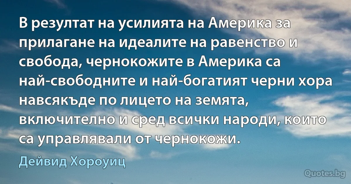 В резултат на усилията на Америка за прилагане на идеалите на равенство и свобода, чернокожите в Америка са най-свободните и най-богатият черни хора навсякъде по лицето на земята, включително и сред всички народи, които са управлявали от чернокожи. (Дейвид Хороуиц)