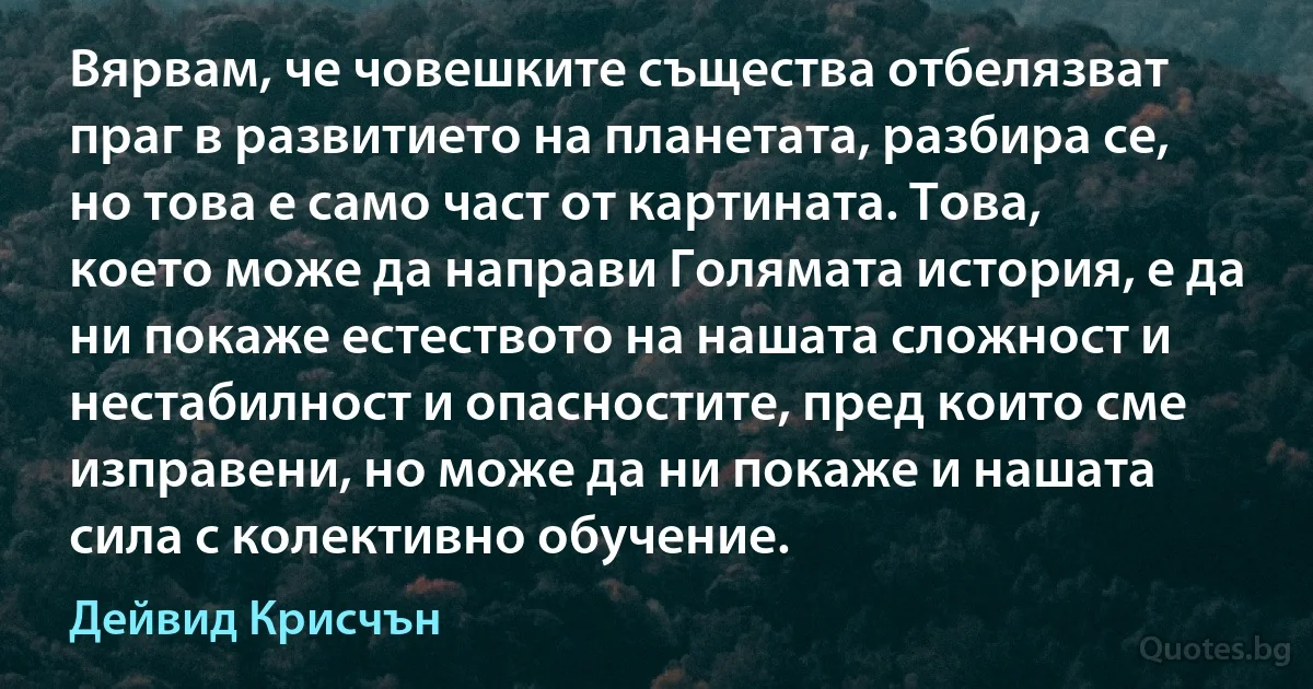 Вярвам, че човешките същества отбелязват праг в развитието на планетата, разбира се, но това е само част от картината. Това, което може да направи Голямата история, е да ни покаже естеството на нашата сложност и нестабилност и опасностите, пред които сме изправени, но може да ни покаже и нашата сила с колективно обучение. (Дейвид Крисчън)