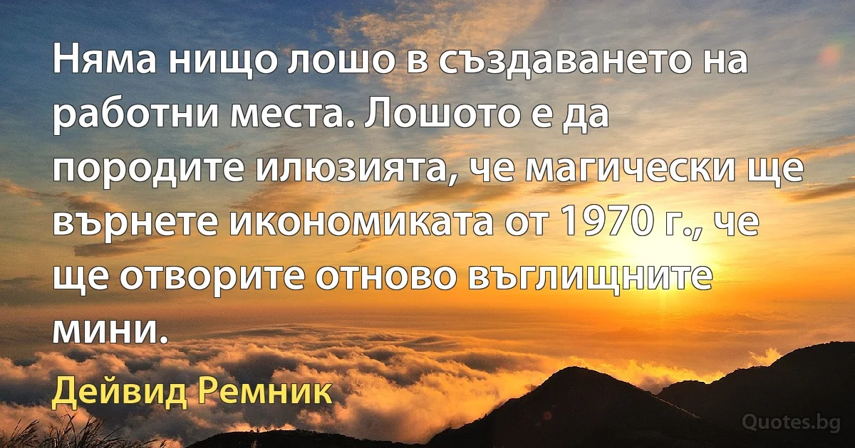 Няма нищо лошо в създаването на работни места. Лошото е да породите илюзията, че магически ще върнете икономиката от 1970 г., че ще отворите отново въглищните мини. (Дейвид Ремник)