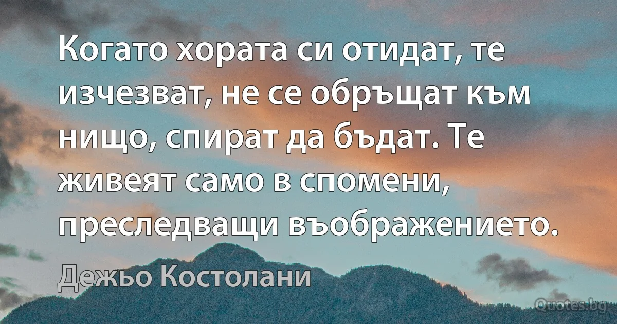 Когато хората си отидат, те изчезват, не се обръщат към нищо, спират да бъдат. Те живеят само в спомени, преследващи въображението. (Дежьо Костолани)