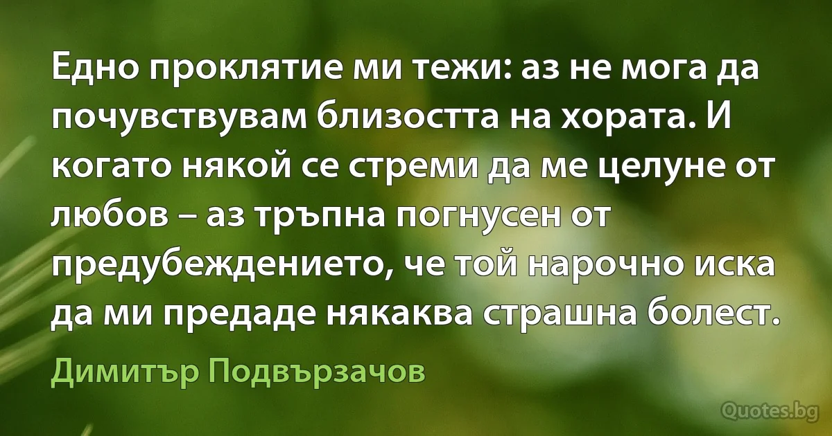 Едно проклятие ми тежи: аз не мога да почувствувам близостта на хората. И когато някой се стреми да ме целуне от любов – аз тръпна погнусен от предубеждението, че той нарочно иска да ми предаде някаква страшна болест. (Димитър Подвързачов)