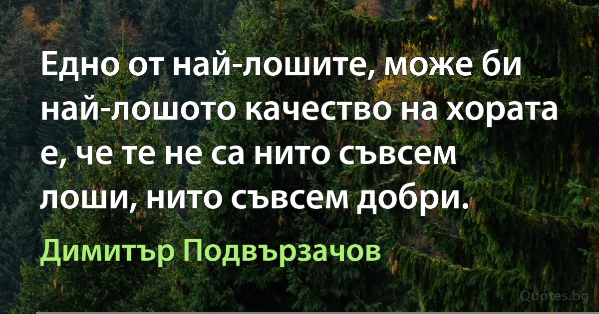 Едно от най-лошите, може би най-лошото качество на хората е, че те не са нито съвсем лоши, нито съвсем добри. (Димитър Подвързачов)