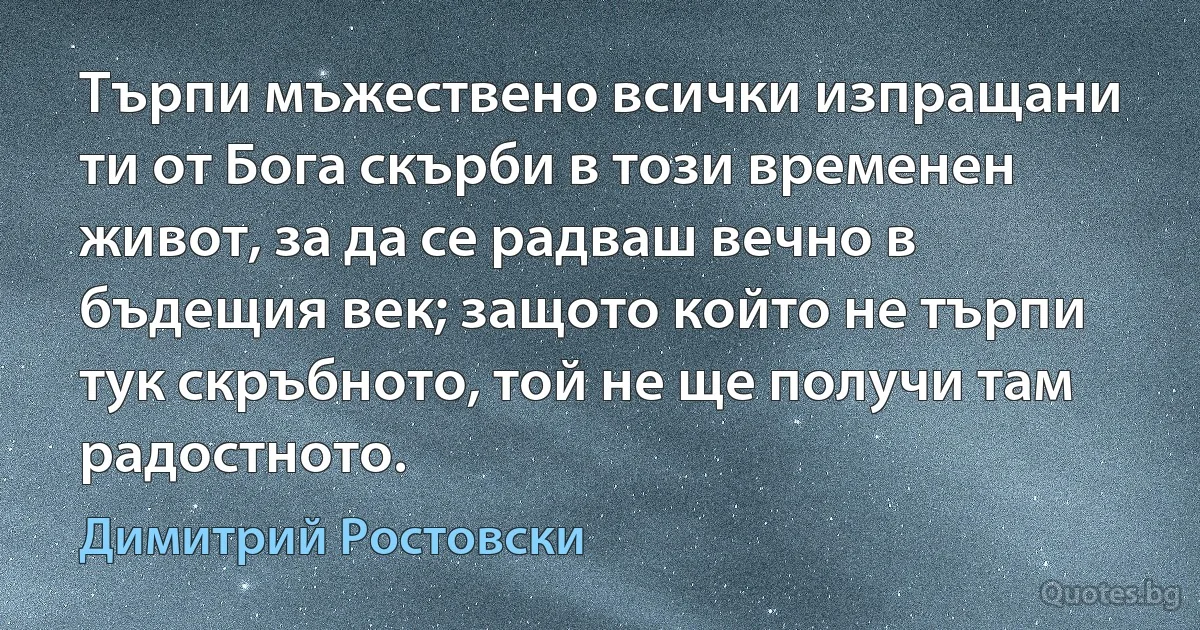 Търпи мъжествено всички изпращани ти от Бога скърби в този временен живот, за да се радваш вечно в бъдещия век; защото който не търпи тук скръбното, той не ще получи там радостното. (Димитрий Ростовски)