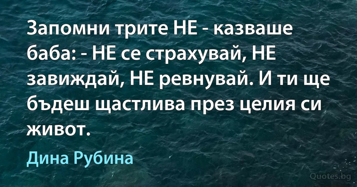 Запомни трите НЕ - казваше баба: - НЕ се страхувай, НЕ завиждай, НЕ ревнувай. И ти ще бъдеш щастлива през целия си живот. (Дина Рубина)