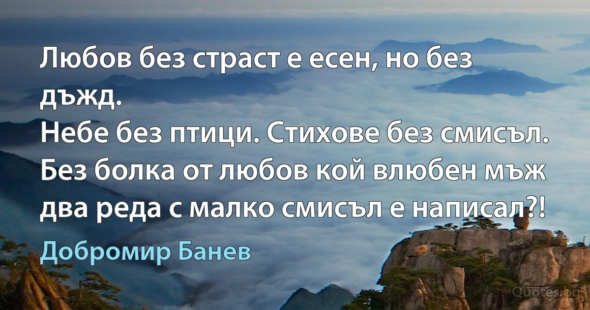 Любов без страст е есен, но без дъжд.
Небе без птици. Стихове без смисъл.
Без болка от любов кой влюбен мъж
два реда с малко смисъл е написал?! (Добромир Банев)