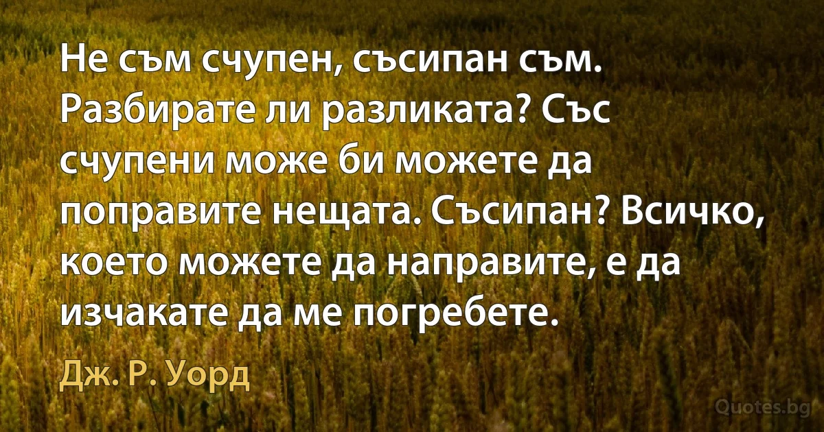 Не съм счупен, съсипан съм. Разбирате ли разликата? Със счупени може би можете да поправите нещата. Съсипан? Всичко, което можете да направите, е да изчакате да ме погребете. (Дж. Р. Уорд)