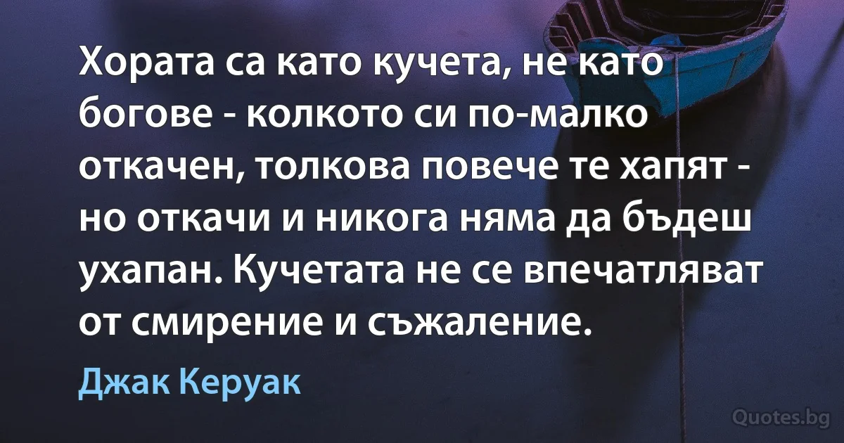 Хората са като кучета, не като богове - колкото си по-малко откачен, толкова повече те хапят - но откачи и никога няма да бъдеш ухапан. Кучетата не се впечатляват от смирение и съжаление. (Джак Керуак)