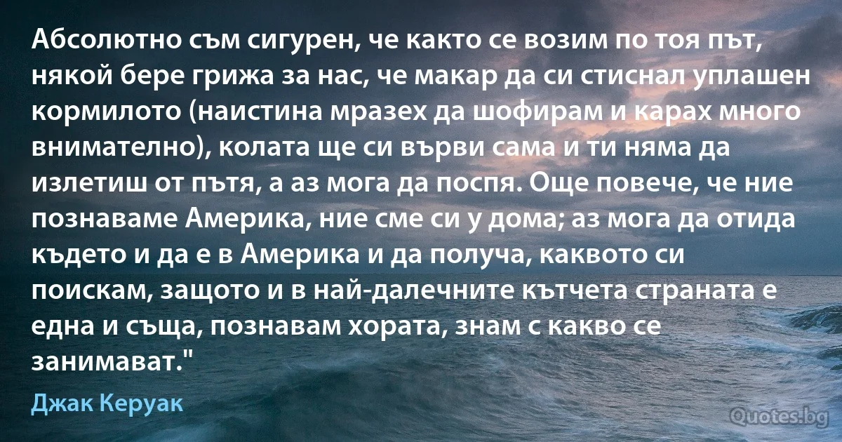 Абсолютно съм сигурен, че както се возим по тоя път, някой бере грижа за нас, че макар да си стиснал уплашен кормилото (наистина мразех да шофирам и карах много внимателно), колата ще си върви сама и ти няма да излетиш от пътя, а аз мога да поспя. Още повече, че ние познаваме Америка, ние сме си у дома; аз мога да отида където и да е в Америка и да получа, каквото си поискам, защото и в най-далечните кътчета страната е една и съща, познавам хората, знам с какво се занимават." (Джак Керуак)