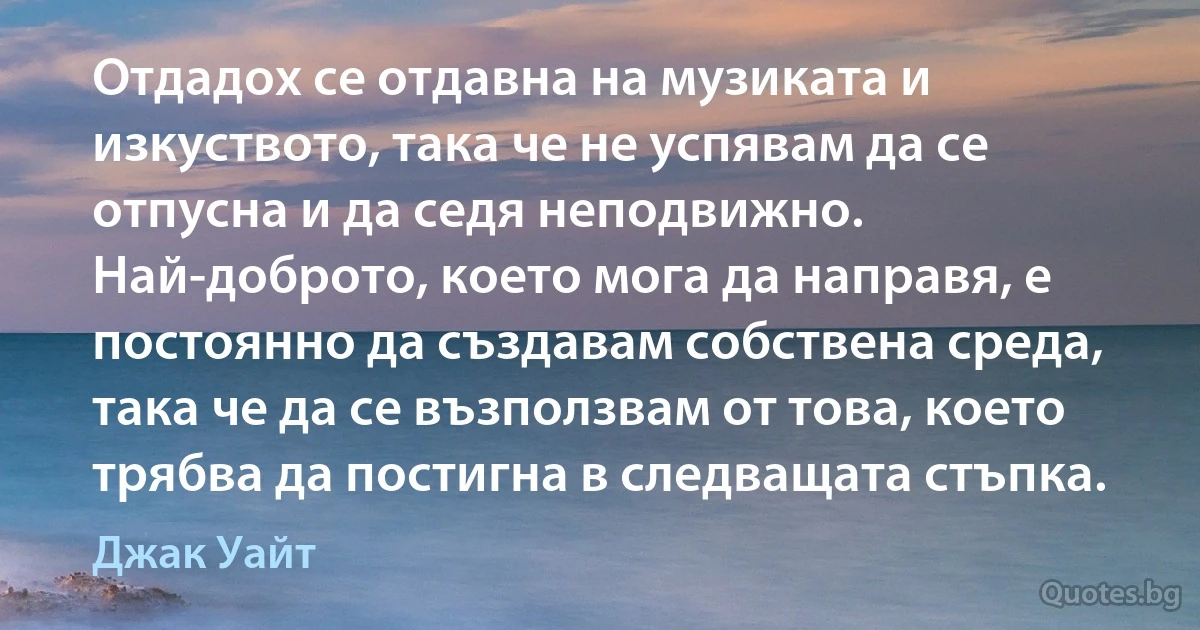 Отдадох се отдавна на музиката и изкуството, така че не успявам да се отпусна и да седя неподвижно. Най-доброто, което мога да направя, е постоянно да създавам собствена среда, така че да се възползвам от това, което трябва да постигна в следващата стъпка. (Джак Уайт)