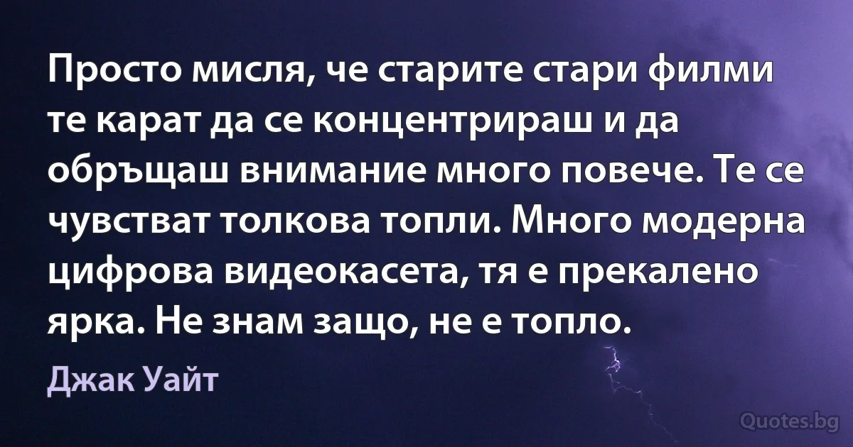 Просто мисля, че старите стари филми те карат да се концентрираш и да обръщаш внимание много повече. Те се чувстват толкова топли. Много модерна цифрова видеокасета, тя е прекалено ярка. Не знам защо, не е топло. (Джак Уайт)