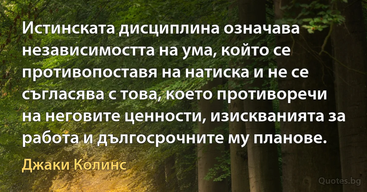 Истинската дисциплина означава независимостта на ума, който се противопоставя на натиска и не се съгласява с това, което противоречи на неговите ценности, изискванията за работа и дългосрочните му планове. (Джаки Колинс)