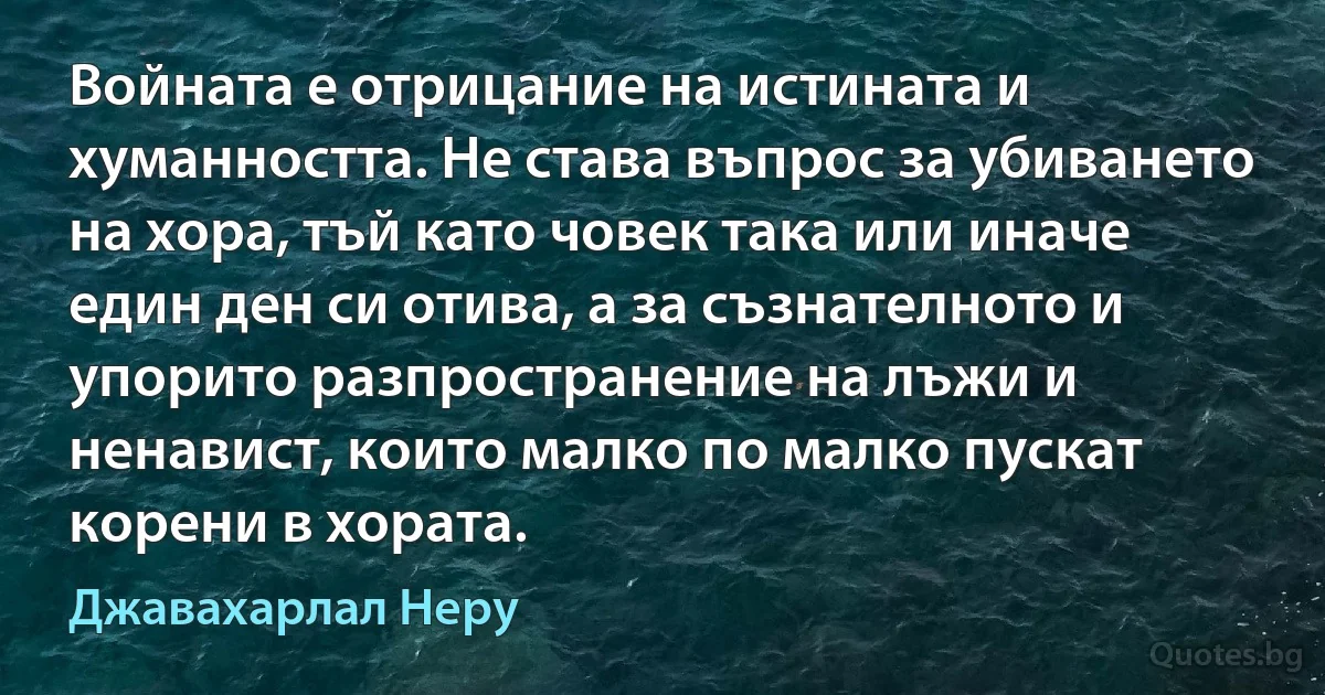 Войната е отрицание на истината и хуманността. Не става въпрос за убиването на хора, тъй като човек така или иначе един ден си отива, а за съзнателното и упорито разпространение на лъжи и ненавист, които малко по малко пускат корени в хората. (Джавахарлал Неру)