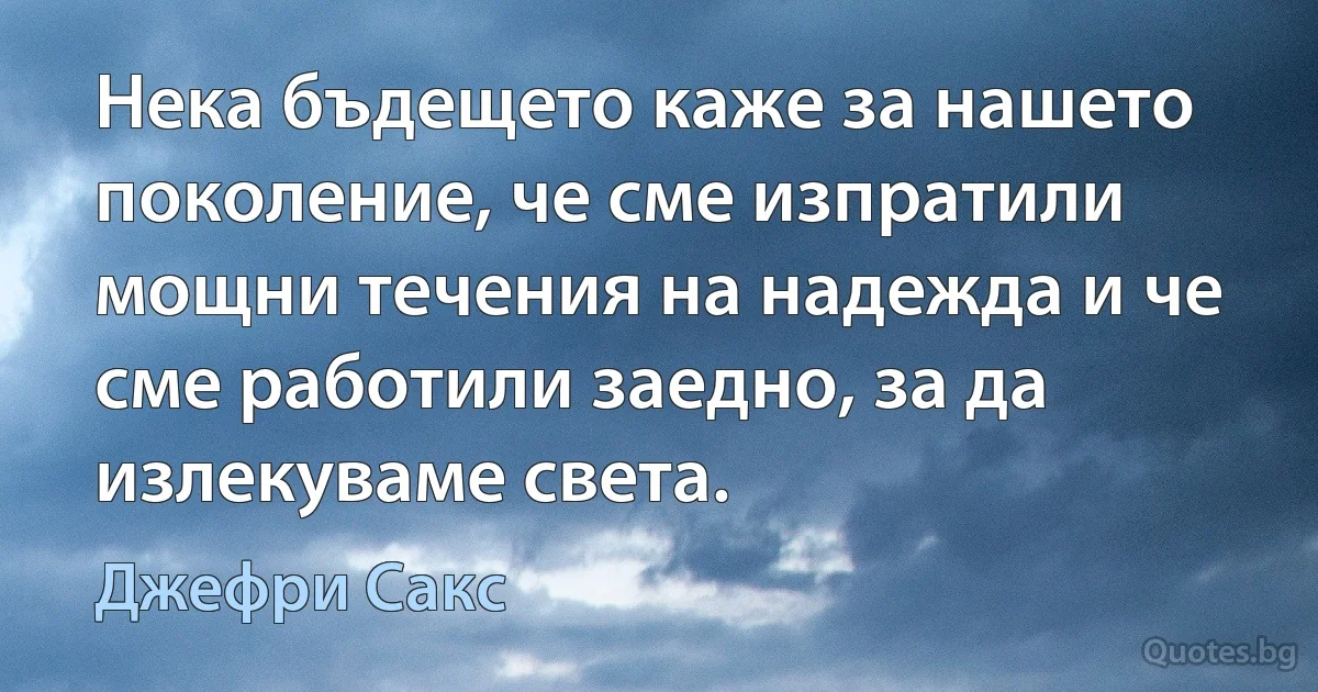 Нека бъдещето каже за нашето поколение, че сме изпратили мощни течения на надежда и че сме работили заедно, за да излекуваме света. (Джефри Сакс)