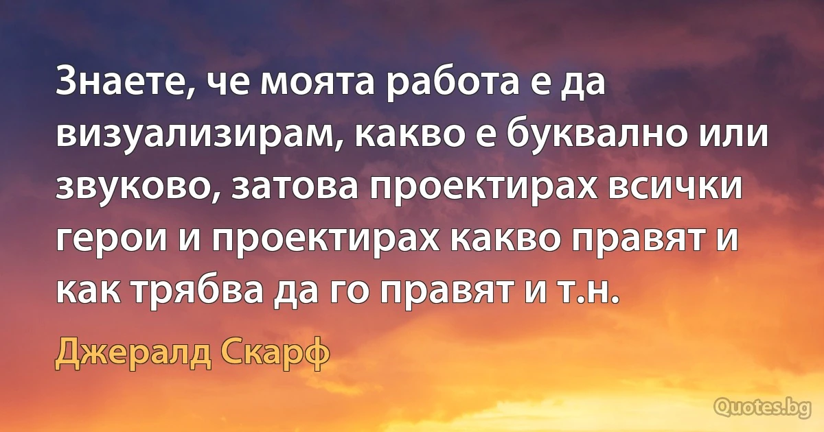 Знаете, че моята работа е да визуализирам, какво е буквално или звуково, затова проектирах всички герои и проектирах какво правят и как трябва да го правят и т.н. (Джералд Скарф)