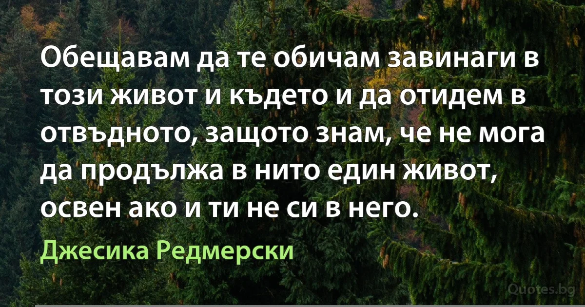 Обещавам да те обичам завинаги в този живот и където и да отидем в отвъдното, защото знам, че не мога да продължа в нито един живот, освен ако и ти не си в него. (Джесика Редмерски)