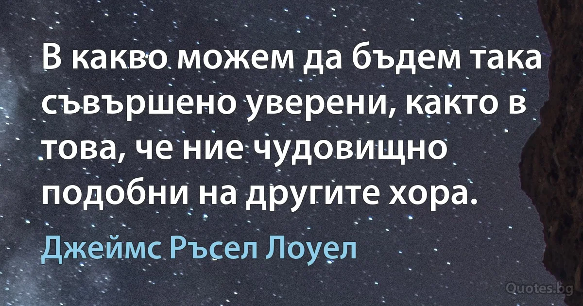 В какво можем да бъдем така съвършено уверени, както в това, че ние чудовищно подобни на другите хора. (Джеймс Ръсел Лоуел)