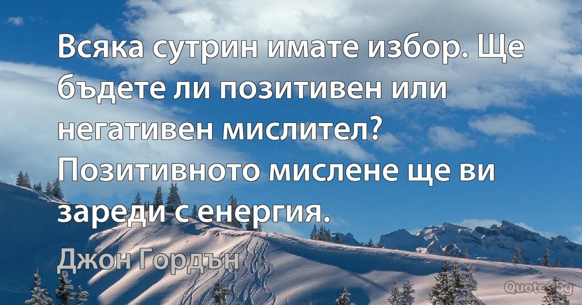 Всяка сутрин имате избор. Ще бъдете ли позитивен или негативен мислител? Позитивното мислене ще ви зареди с енергия. (Джон Гордън)