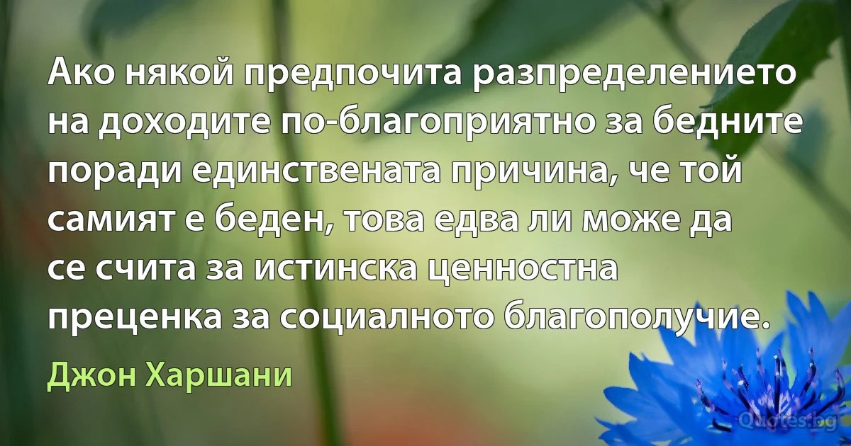 Ако някой предпочита разпределението на доходите по-благоприятно за бедните поради единствената причина, че той самият е беден, това едва ли може да се счита за истинска ценностна преценка за социалното благополучие. (Джон Харшани)