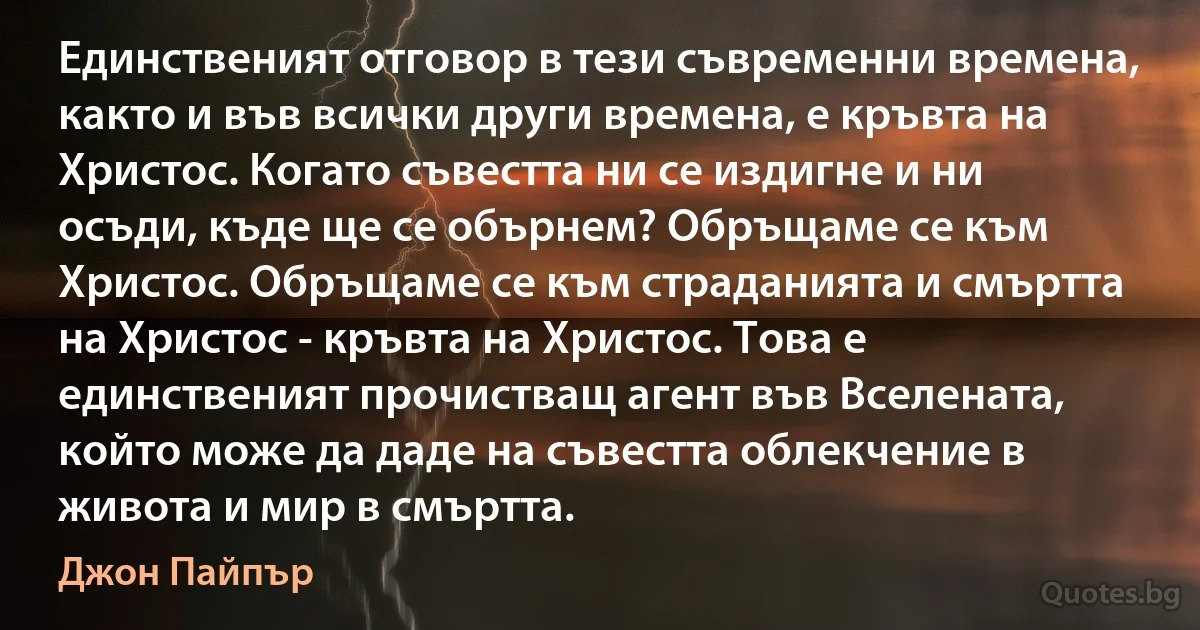 Единственият отговор в тези съвременни времена, както и във всички други времена, е кръвта на Христос. Когато съвестта ни се издигне и ни осъди, къде ще се обърнем? Обръщаме се към Христос. Обръщаме се към страданията и смъртта на Христос - кръвта на Христос. Това е единственият прочистващ агент във Вселената, който може да даде на съвестта облекчение в живота и мир в смъртта. (Джон Пайпър)