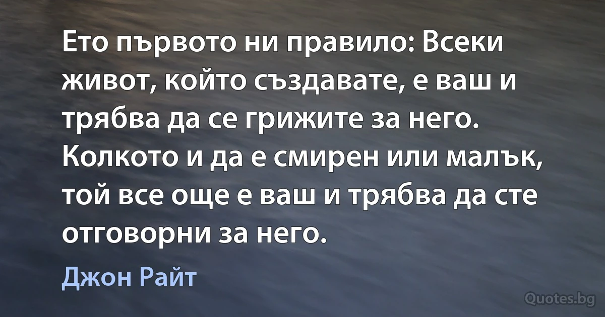 Ето първото ни правило: Всеки живот, който създавате, е ваш и трябва да се грижите за него. Колкото и да е смирен или малък, той все още е ваш и трябва да сте отговорни за него. (Джон Райт)