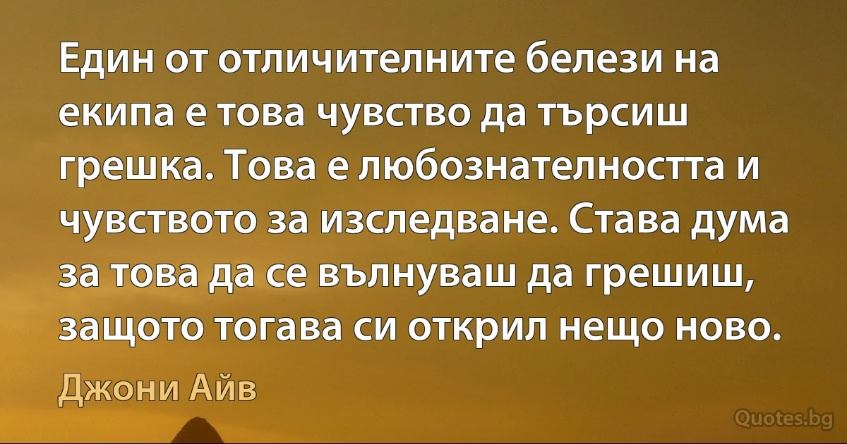 Един от отличителните белези на екипа е това чувство да търсиш грешка. Това е любознателността и чувството за изследване. Става дума за това да се вълнуваш да грешиш, защото тогава си открил нещо ново. (Джони Айв)