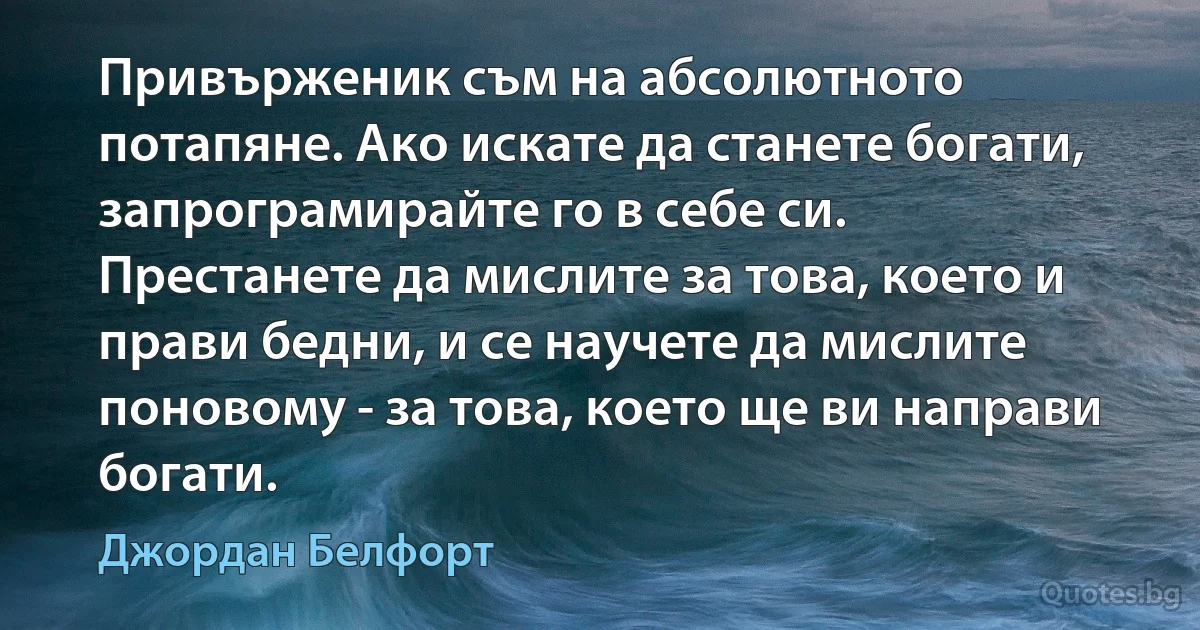 Привърженик съм на абсолютното потапяне. Ако искате да станете богати, запрограмирайте го в себе си. Престанете да мислите за това, което и прави бедни, и се научете да мислите поновому - за това, което ще ви направи богати. (Джордан Белфорт)