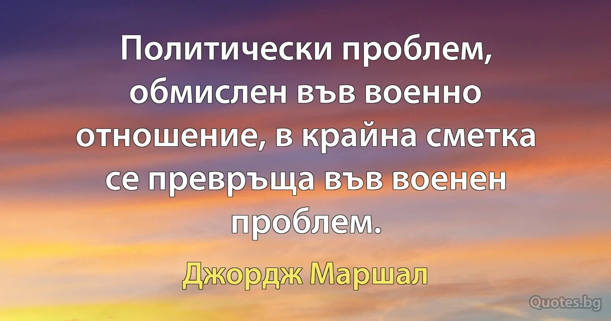 Политически проблем, обмислен във военно отношение, в крайна сметка се превръща във военен проблем. (Джордж Маршал)