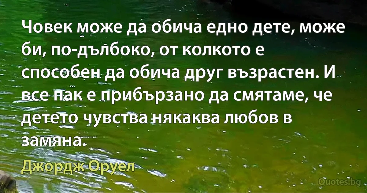 Човек може да обича едно дете, може би, по-дълбоко, от колкото е способен да обича друг възрастен. И все пак е прибързано да смятаме, че детето чувства някаква любов в замяна. (Джордж Оруел)