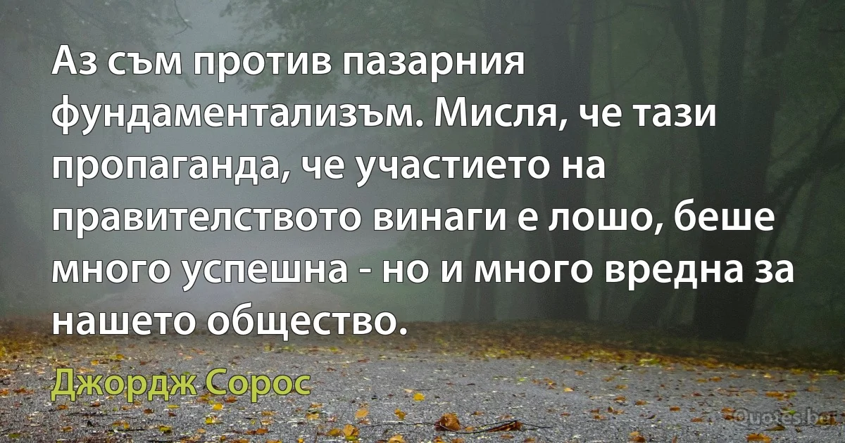 Аз съм против пазарния фундаментализъм. Мисля, че тази пропаганда, че участието на правителството винаги е лошо, беше много успешна - но и много вредна за нашето общество. (Джордж Сорос)