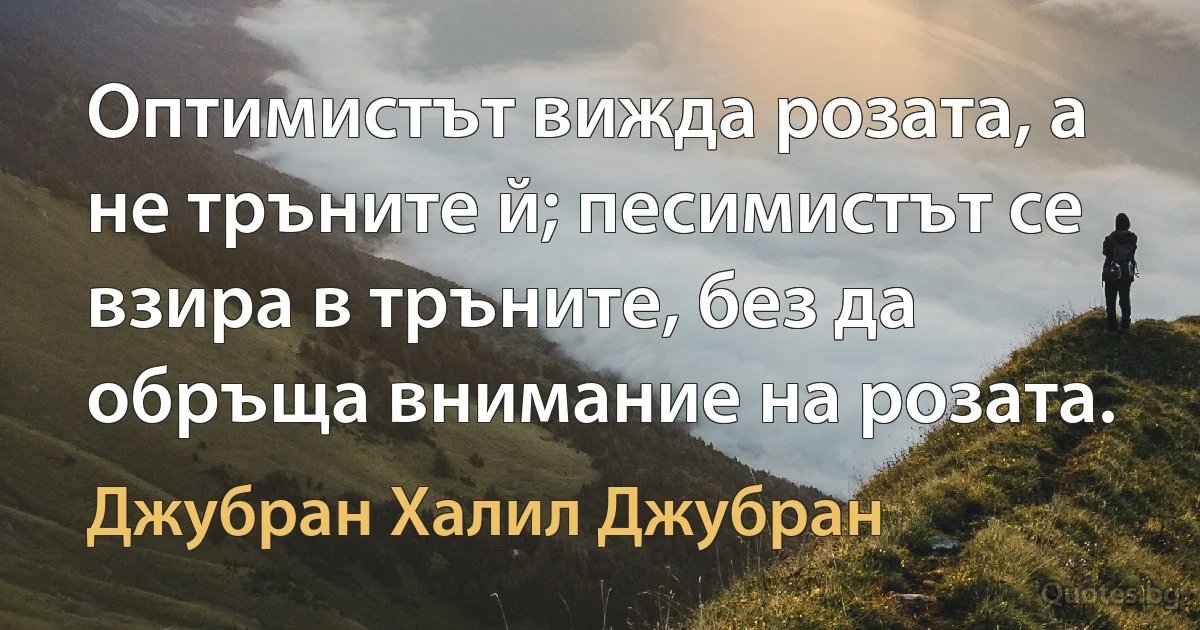 Оптимистът вижда розата, а не тръните й; песимистът се взира в тръните, без да обръща внимание на розата. (Джубран Халил Джубран)