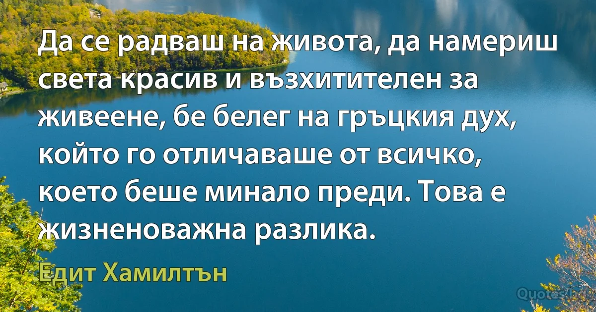 Да се радваш на живота, да намериш света красив и възхитителен за живеене, бе белег на гръцкия дух, който го отличаваше от всичко, което беше минало преди. Това е жизненоважна разлика. (Едит Хамилтън)