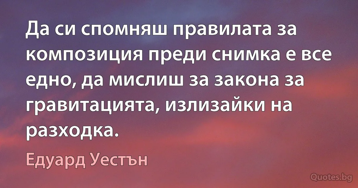 Да си спомняш правилата за композиция преди снимка е все едно, да мислиш за закона за гравитацията, излизайки на разходка. (Едуард Уестън)