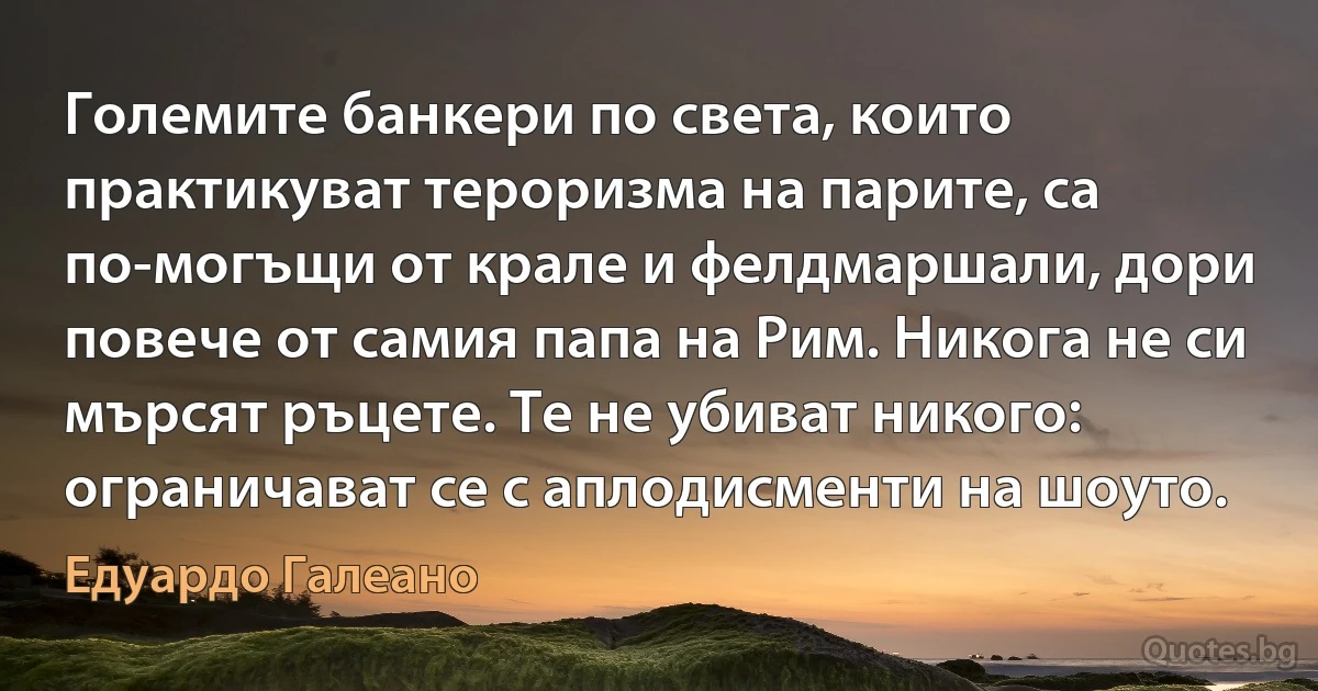 Големите банкери по света, които практикуват тероризма на парите, са по-могъщи от крале и фелдмаршали, дори повече от самия папа на Рим. Никога не си мърсят ръцете. Те не убиват никого: ограничават се с аплодисменти на шоуто. (Едуардо Галеано)