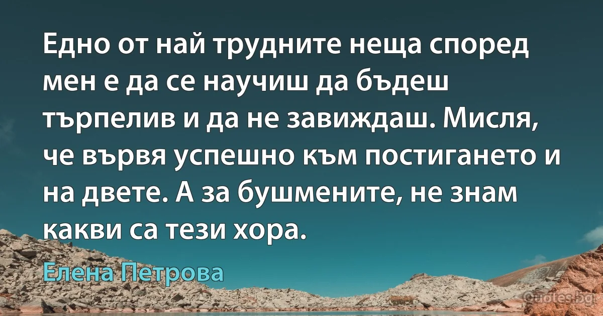 Едно от най трудните неща според мен е да се научиш да бъдеш търпелив и да не завиждаш. Мисля, че вървя успешно към постигането и на двете. А за бушмените, не знам какви са тези хора. (Елена Петрова)