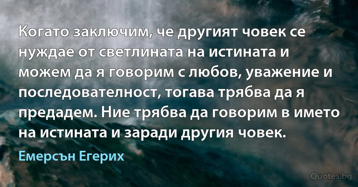 Когато заключим, че другият човек се нуждае от светлината на истината и можем да я говорим с любов, уважение и последователност, тогава трябва да я предадем. Ние трябва да говорим в името на истината и заради другия човек. (Емерсън Егерих)