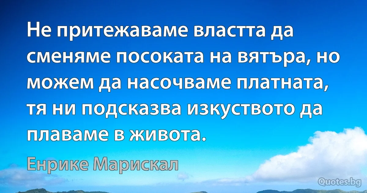 Не притежаваме властта да сменяме посоката на вятъра, но можем да насочваме платната, тя ни подсказва изкуството да плаваме в живота. (Енрике Марискал)