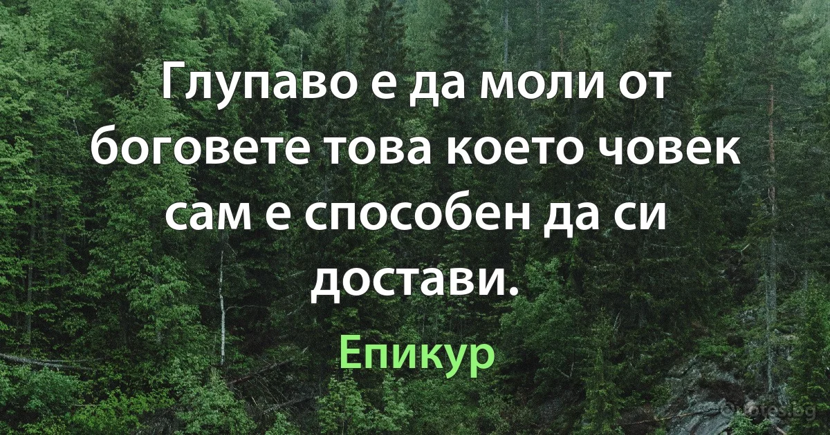 Глупаво е да моли от боговете това което човек сам е способен да си достави. (Епикур)