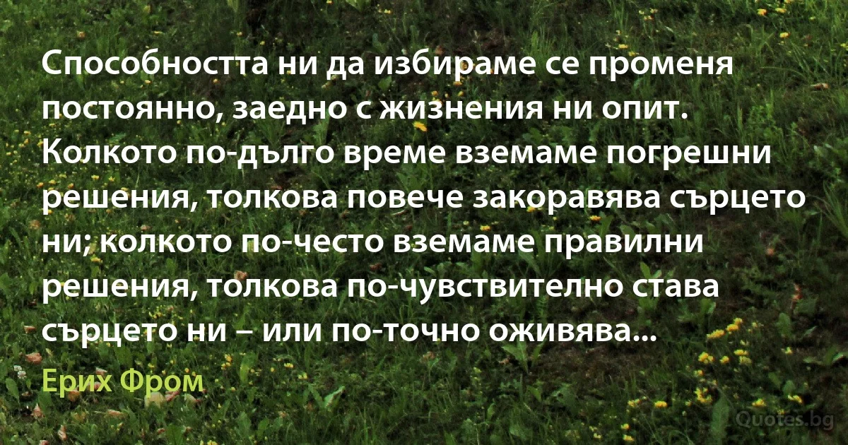 Способността ни да избираме се променя постоянно, заедно с жизнения ни опит. Колкото по-дълго време вземаме погрешни решения, толкова повече закоравява сърцето ни; колкото по-често вземаме правилни решения, толкова по-чувствително става сърцето ни – или по-точно оживява... (Ерих Фром)