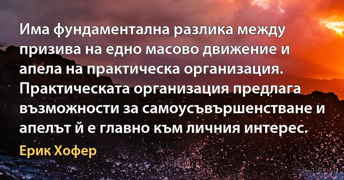 Има фундаментална разлика между призива на едно масово движение и апела на практическа организация. Практическата организация предлага възможности за самоусъвършенстване и апелът й е главно към личния интерес. (Ерик Хофер)