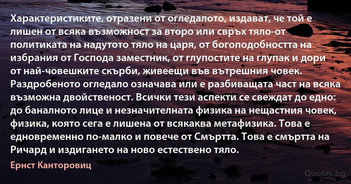 Характеристиките, отразени от огледалото, издават, че той е лишен от всяка възможност за второ или свръх тяло-от политиката на надутото тяло на царя, от богоподобността на избрания от Господа заместник, от глупостите на глупак и дори от най-човешките скърби, живеещи във вътрешния човек. Раздробеното огледало означава или е разбиващата част на всяка възможна двойственост. Всички тези аспекти се свеждат до едно: до баналното лице и незначителната физика на нещастния човек, физика, която сега е лишена от всякаква метафизика. Това е едновременно по-малко и повече от Смъртта. Това е смъртта на Ричард и издигането на ново естествено тяло. (Ернст Канторовиц)