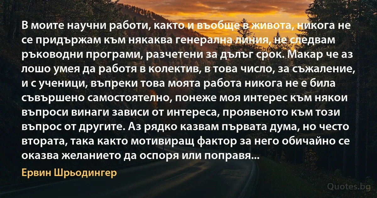 В моите научни работи, както и въобще в живота, никога не се придържам към някаква генерална линия, не следвам ръководни програми, разчетени за дълъг срок. Макар че аз лошо умея да работя в колектив, в това число, за съжаление, и с ученици, въпреки това моята работа никога не е била съвършено самостоятелно, понеже моя интерес към някои въпроси винаги зависи от интереса, проявеното към този въпрос от другите. Аз рядко казвам първата дума, но често втората, така както мотивиращ фактор за него обичайно се оказва желанието да оспоря или поправя... (Ервин Шрьодингер)