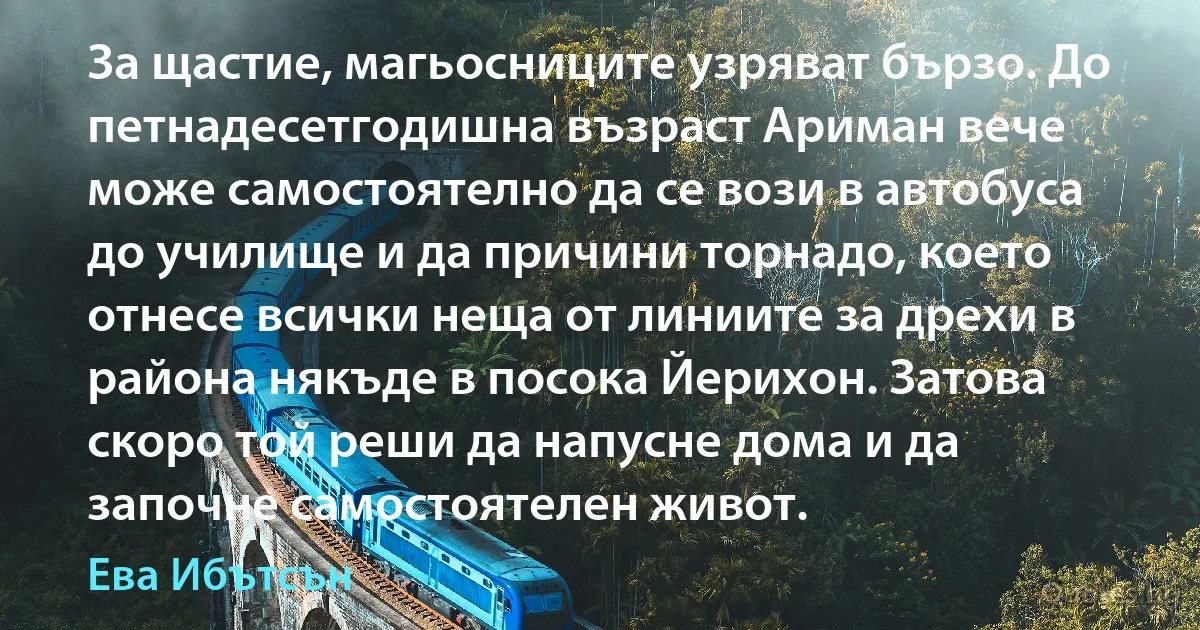 За щастие, магьосниците узряват бързо. До петнадесетгодишна възраст Ариман вече може самостоятелно да се вози в автобуса до училище и да причини торнадо, което отнесе всички неща от линиите за дрехи в района някъде в посока Йерихон. Затова скоро той реши да напусне дома и да започне самостоятелен живот. (Ева Ибътсън)