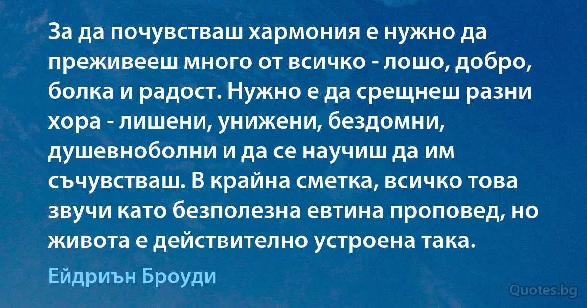 За да почувстваш хармония е нужно да преживееш много от всичко - лошо, добро, болка и радост. Нужно е да срещнеш разни хора - лишени, унижени, бездомни, душевноболни и да се научиш да им съчувстваш. В крайна сметка, всичко това звучи като безполезна евтина проповед, но живота е действително устроена така. (Ейдриън Броуди)