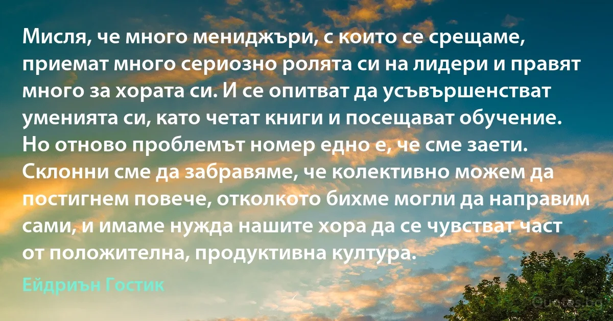 Мисля, че много мениджъри, с които се срещаме, приемат много сериозно ролята си на лидери и правят много за хората си. И се опитват да усъвършенстват уменията си, като четат книги и посещават обучение. Но отново проблемът номер едно е, че сме заети. Склонни сме да забравяме, че колективно можем да постигнем повече, отколкото бихме могли да направим сами, и имаме нужда нашите хора да се чувстват част от положителна, продуктивна култура. (Ейдриън Гостик)