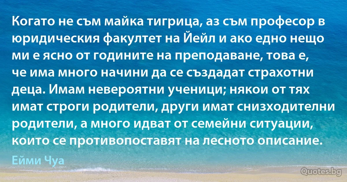 Когато не съм майка тигрица, аз съм професор в юридическия факултет на Йейл и ако едно нещо ми е ясно от годините на преподаване, това е, че има много начини да се създадат страхотни деца. Имам невероятни ученици; някои от тях имат строги родители, други имат снизходителни родители, а много идват от семейни ситуации, които се противопоставят на лесното описание. (Ейми Чуа)