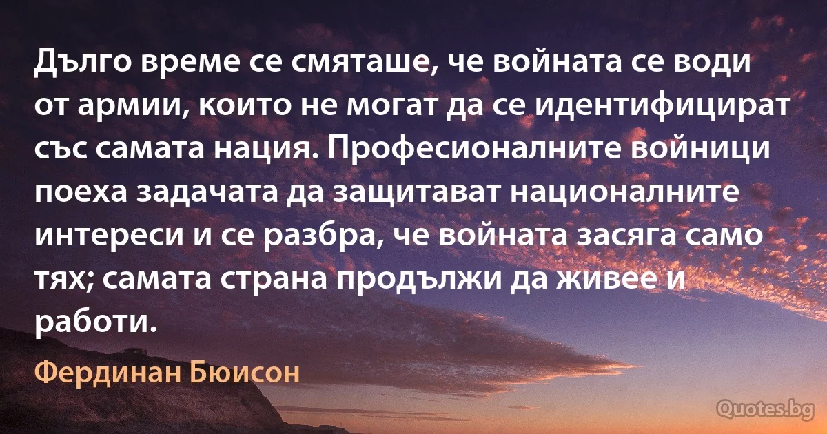 Дълго време се смяташе, че войната се води от армии, които не могат да се идентифицират със самата нация. Професионалните войници поеха задачата да защитават националните интереси и се разбра, че войната засяга само тях; самата страна продължи да живее и работи. (Фердинан Бюисон)