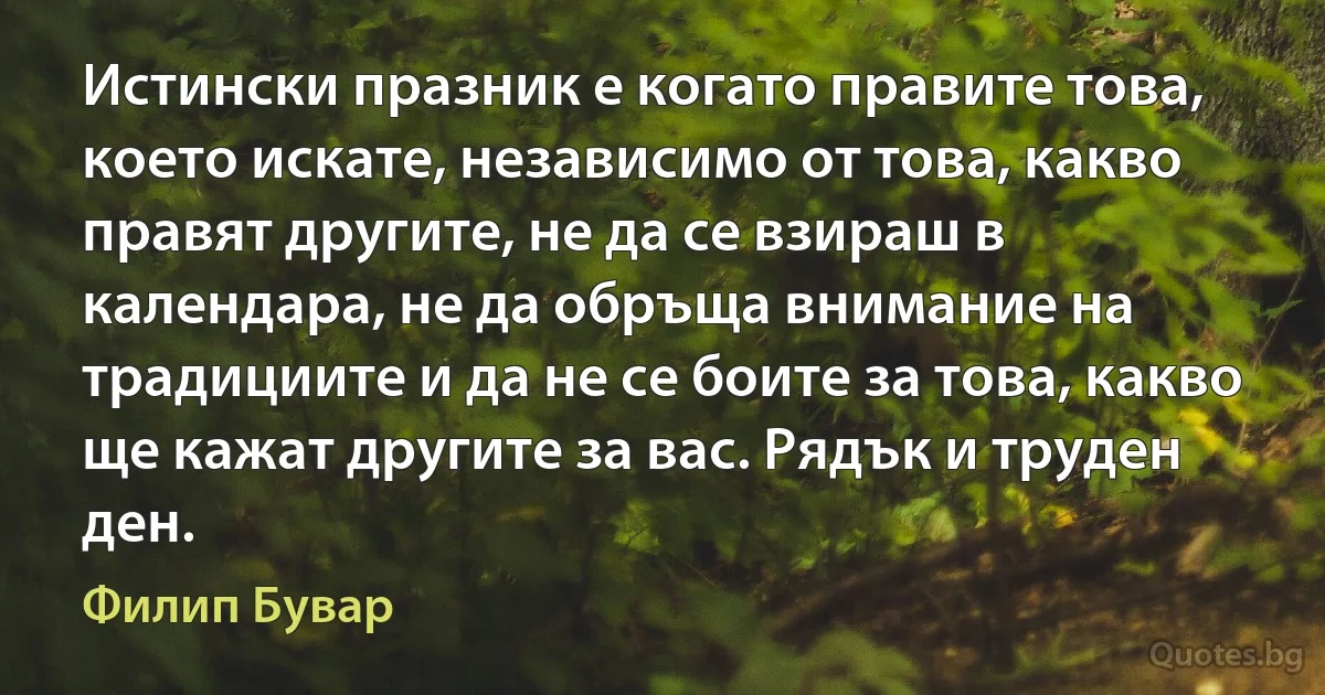 Истински празник е когато правите това, което искате, независимо от това, какво правят другите, не да се взираш в календара, не да обръща внимание на традициите и да не се боите за това, какво ще кажат другите за вас. Рядък и труден ден. (Филип Бувар)