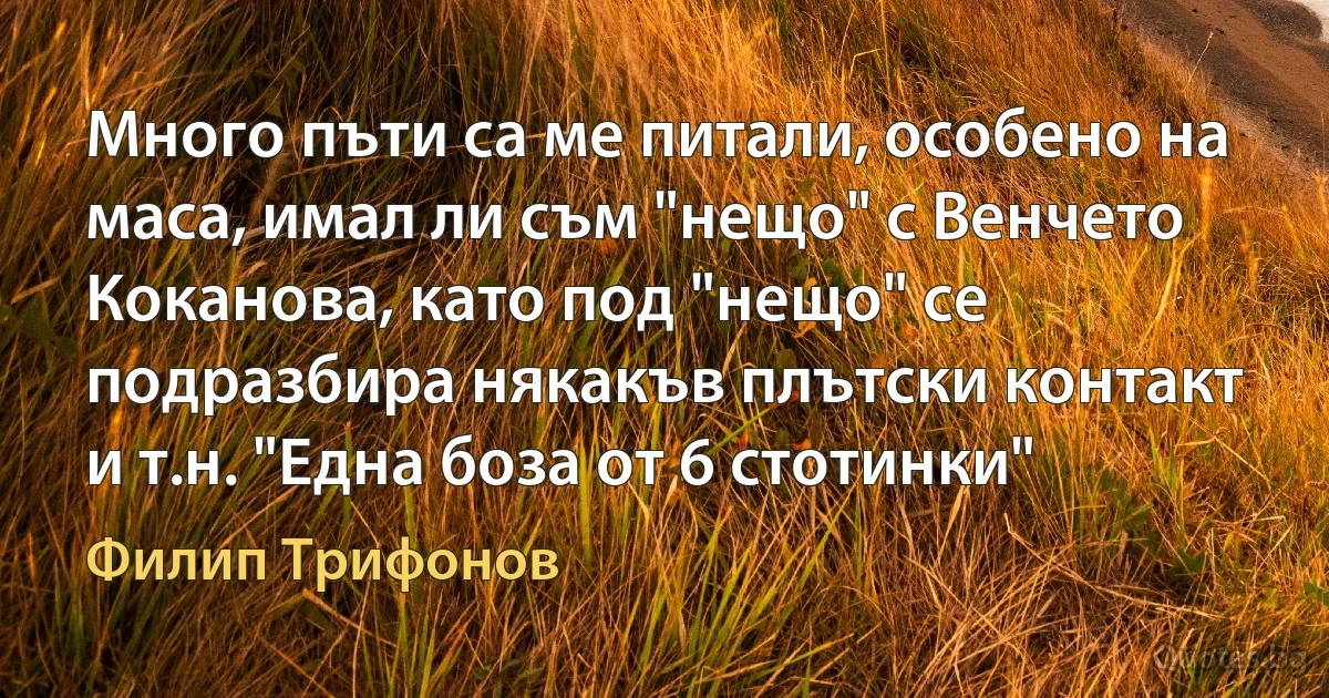 Много пъти са ме питали, особено на маса, имал ли съм "нещо" с Венчето Коканова, като под "нещо" се подразбира някакъв плътски контакт и т.н. "Една боза от 6 стотинки" (Филип Трифонов)